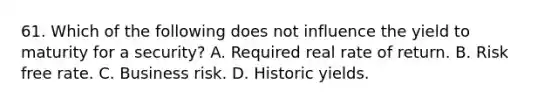 61. Which of the following does not influence the yield to maturity for a security? A. Required real rate of return. B. Risk free rate. C. Business risk. D. Historic yields.