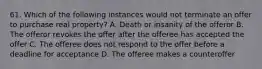 61. Which of the following instances would not terminate an offer to purchase real property? A. Death or insanity of the offeror B. The offeror revokes the offer after the offeree has accepted the offer C. The offeree does not respond to the offer before a deadline for acceptance D. The offeree makes a counteroffer