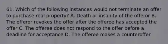 61. Which of the following instances would not terminate an offer to purchase real property? A. Death or insanity of the offeror B. The offeror revokes the offer after the offeree has accepted the offer C. The offeree does not respond to the offer before a deadline for acceptance D. The offeree makes a counteroffer