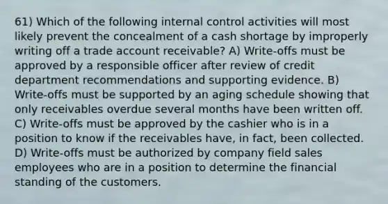 61) Which of the following internal control activities will most likely prevent the concealment of a cash shortage by improperly writing off a trade account receivable? A) Write-offs must be approved by a responsible officer after review of credit department recommendations and supporting evidence. B) Write-offs must be supported by an aging schedule showing that only receivables overdue several months have been written off. C) Write-offs must be approved by the cashier who is in a position to know if the receivables have, in fact, been collected. D) Write-offs must be authorized by company field sales employees who are in a position to determine the financial standing of the customers.