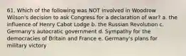 61. Which of the following was NOT involved in Woodrow Wilson's decision to ask Congress for a declaration of war? a. the influence of Henry Cabot Lodge b. the Russian Revolution c. Germany's autocratic government d. Sympathy for the democracies of Britain and France e. Germany's plans for military victory