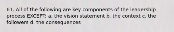 61. All of the following are key components of the leadership process EXCEPT: a. the vision statement b. the context c. the followers d. the consequences