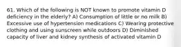 61. Which of the following is NOT known to promote vitamin D deficiency in the elderly? A) Consumption of little or no milk B) Excessive use of hypertension medications C) Wearing protective clothing and using sunscreen while outdoors D) Diminished capacity of liver and kidney synthesis of activated vitamin D