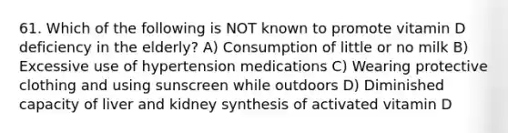 61. Which of the following is NOT known to promote vitamin D deficiency in the elderly? A) Consumption of little or no milk B) Excessive use of hypertension medications C) Wearing protective clothing and using sunscreen while outdoors D) Diminished capacity of liver and kidney synthesis of activated vitamin D