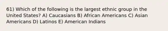 61) Which of the following is the largest ethnic group in the United States? A) Caucasians B) <a href='https://www.questionai.com/knowledge/kktT1tbvGH-african-americans' class='anchor-knowledge'>african americans</a> C) <a href='https://www.questionai.com/knowledge/kwuWh8Kr2I-asian-americans' class='anchor-knowledge'>asian americans</a> D) Latinos E) American Indians