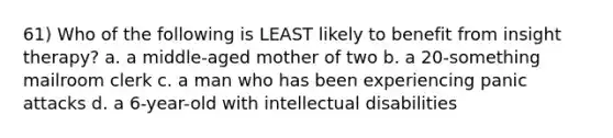 61) Who of the following is LEAST likely to benefit from insight therapy? a. a middle-aged mother of two b. a 20-something mailroom clerk c. a man who has been experiencing panic attacks d. a 6-year-old with intellectual disabilities