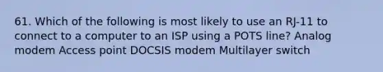 61. Which of the following is most likely to use an RJ-11 to connect to a computer to an ISP using a POTS line? Analog modem Access point DOCSIS modem Multilayer switch