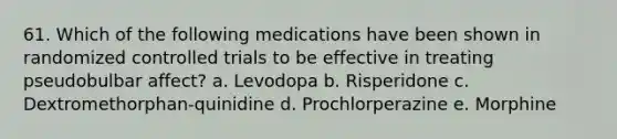 61. Which of the following medications have been shown in randomized controlled trials to be effective in treating pseudobulbar affect? a. Levodopa b. Risperidone c. Dextromethorphan-quinidine d. Prochlorperazine e. Morphine