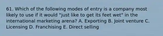 61. Which of the following modes of entry is a company most likely to use if it would "just like to get its feet wet" in the international marketing arena? A. Exporting B. Joint venture C. Licensing D. Franchising E. Direct selling