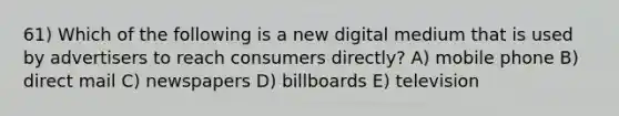 61) Which of the following is a new digital medium that is used by advertisers to reach consumers directly? A) mobile phone B) direct mail C) newspapers D) billboards E) television