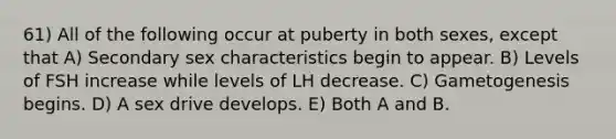 61) All of the following occur at puberty in both sexes, except that A) Secondary sex characteristics begin to appear. B) Levels of FSH increase while levels of LH decrease. C) Gametogenesis begins. D) A sex drive develops. E) Both A and B.