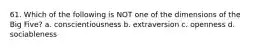 61. Which of the following is NOT one of the dimensions of the Big Five? a. conscientiousness b. extraversion c. openness d. sociableness