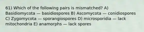 61) Which of the following pairs is mismatched? A) Basidiomycota — basidiospores B) Ascomycota — conidiospores C) Zygomycota — sporangiospores D) microsporidia — lack mitochondria E) anamorphs — lack spores