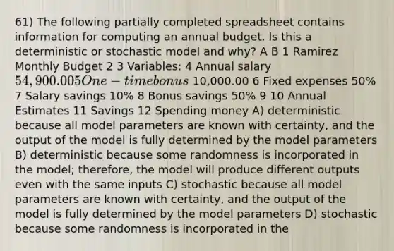 61) The following partially completed spreadsheet contains information for computing an annual budget. Is this a deterministic or stochastic model and why? A B 1 Ramirez Monthly Budget 2 3 Variables: 4 Annual salary 54,900.00 5 One-time bonus 10,000.00 6 Fixed expenses 50% 7 Salary savings 10% 8 Bonus savings 50% 9 10 Annual Estimates 11 Savings 12 Spending money A) deterministic because all model parameters are known with certainty, and the output of the model is fully determined by the model parameters B) deterministic because some randomness is incorporated in the model; therefore, the model will produce different outputs even with the same inputs C) stochastic because all model parameters are known with certainty, and the output of the model is fully determined by the model parameters D) stochastic because some randomness is incorporated in the