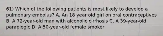 61) Which of the following patients is most likely to develop a pulmonary embolus? A. An 18 year old girl on oral contraceptives B. A 72-year-old man with alcoholic cirrhosis C. A 39-year-old paraplegic D. A 50-year-old female smoker