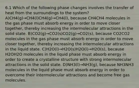 6.1 Which of the following phase changes involves the transfer of heat from the surroundings to the system?A)CH4(g)→CH4(l)CH4(g)→CH4(l), because CH4CH4 molecules in the gas phase must absorb energy in order to move closer together, thereby increasing the intermolecular attractions in the solid state. B)CO2(g)→CO2(s)CO2(g)→CO2(s), because CO2CO2 molecules in the gas phase must absorb energy in order to move closer together, thereby increasing the intermolecular attractions in the liquid state. C)H2O(l)→H2O(s)H2O(l)→H2O(s), because H2OH2O molecules in the liquid phase must absorb energy in order to create a crystalline structure with strong intermolecular attractions in the solid state. D)NH3(l)→NH3(g), because NH3NH3 molecules in the liquid phase must absorb energy in order to overcome their intermolecular attractions and become free gas molecules.