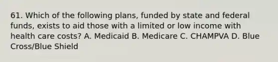 61. Which of the following plans, funded by state and federal funds, exists to aid those with a limited or low income with health care costs? A. Medicaid B. Medicare C. CHAMPVA D. Blue Cross/Blue Shield