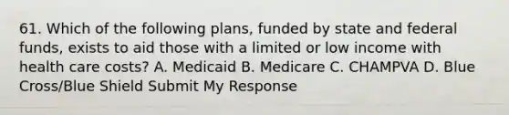 61. Which of the following plans, funded by state and federal funds, exists to aid those with a limited or low income with health care costs? A. Medicaid B. Medicare C. CHAMPVA D. Blue Cross/Blue Shield Submit My Response