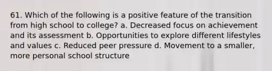 61. Which of the following is a positive feature of the transition from high school to college? a. Decreased focus on achievement and its assessment b. Opportunities to explore different lifestyles and values c. Reduced peer pressure d. Movement to a smaller, more personal school structure