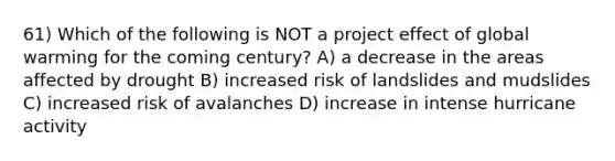 61) Which of the following is NOT a project effect of global warming for the coming century? A) a decrease in the areas affected by drought B) increased risk of landslides and mudslides C) increased risk of avalanches D) increase in intense hurricane activity