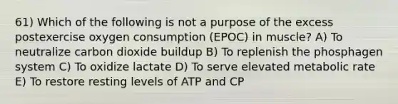 61) Which of the following is not a purpose of the excess postexercise oxygen consumption (EPOC) in muscle? A) To neutralize carbon dioxide buildup B) To replenish the phosphagen system C) To oxidize lactate D) To serve elevated metabolic rate E) To restore resting levels of ATP and CP