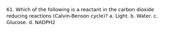 61. Which of the following is a reactant in the carbon dioxide reducing reactions (Calvin-Benson cycle)? a. Light. b. Water. c. Glucose. d. NADPH2