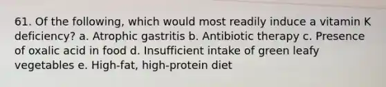 61. Of the following, which would most readily induce a vitamin K deficiency?​ a. ​Atrophic gastritis b. ​Antibiotic therapy c. ​Presence of oxalic acid in food d. ​Insufficient intake of green leafy vegetables e. ​High-fat, high-protein diet