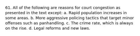 61. All of the following are reasons for court congestion as presented in the text except: a. Rapid population increases in some areas. b. More aggressive policing tactics that target minor offenses such as panhandling. c. The crime rate, which is always on the rise. d. Legal reforms and new laws.