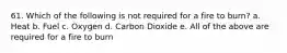 61. Which of the following is not required for a fire to burn? a. Heat b. Fuel c. Oxygen d. Carbon Dioxide e. All of the above are required for a fire to burn