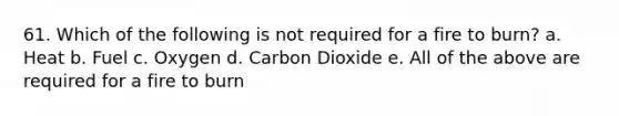 61. Which of the following is not required for a fire to burn? a. Heat b. Fuel c. Oxygen d. Carbon Dioxide e. All of the above are required for a fire to burn