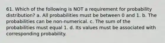 61. Which of the following is NOT a requirement for probability distribution? a. All probabilities must be between 0 and 1. b. The probabilities can be non-numerical. c. The sum of the probabilities must equal 1. d. Its values must be associated with corresponding probability.