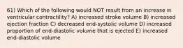 61) Which of the following would NOT result from an increase in ventricular contractility? A) increased stroke volume B) increased ejection fraction C) decreased end-systolic volume D) increased proportion of end-diastolic volume that is ejected E) increased end-diastolic volume