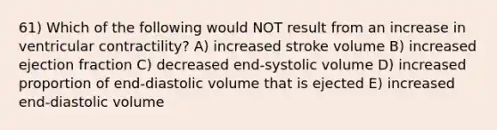 61) Which of the following would NOT result from an increase in ventricular contractility? A) increased stroke volume B) increased ejection fraction C) decreased end-systolic volume D) increased proportion of end-diastolic volume that is ejected E) increased end-diastolic volume