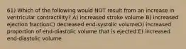 61) Which of the following would NOT result from an increase in ventricular contractility? A) increased stroke volume B) increased ejection fractionC) decreased end-systolic volumeD) increased proportion of end-diastolic volume that is ejected E) increased end-diastolic volume