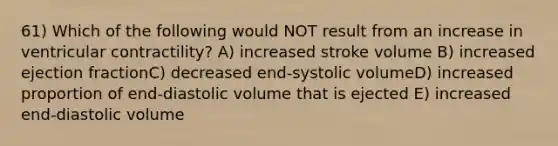 61) Which of the following would NOT result from an increase in ventricular contractility? A) increased stroke volume B) increased ejection fractionC) decreased end-systolic volumeD) increased proportion of end-diastolic volume that is ejected E) increased end-diastolic volume