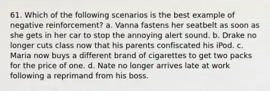 61. Which of the following scenarios is the best example of negative reinforcement? a. Vanna fastens her seatbelt as soon as she gets in her car to stop the annoying alert sound. b. Drake no longer cuts class now that his parents confiscated his iPod. c. Maria now buys a different brand of cigarettes to get two packs for the price of one. d. Nate no longer arrives late at work following a reprimand from his boss.