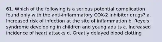 61. Which of the following is a serious potential complication found only with the anti-inflammatory COX-2 inhibitor drugs? a. Increased risk of infection at the site of inflammation b. Reye's syndrome developing in children and young adults c. Increased incidence of heart attacks d. Greatly delayed blood clotting