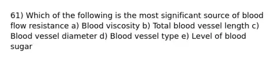 61) Which of the following is the most significant source of blood flow resistance a) Blood viscosity b) Total blood vessel length c) Blood vessel diameter d) Blood vessel type e) Level of blood sugar