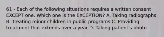 61 - Each of the following situations requires a written consent EXCEPT one. Which one is the EXCEPTION? A. Taking radiographs B. Treating minor children in public programs C. Providing treatment that extends over a year D. Taking patient's photo