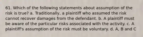 61. Which of the following statements about assumption of the risk is true? a. Traditionally, a plaintiff who assumed the risk cannot recover damages from the defendant. b. A plaintiff must be aware of the particular risks associated with the activity. c. A plaintiff's assumption of the risk must be voluntary. d. A, B and C