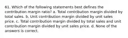 61. Which of the following statements best defines the contribution margin ratio? a. Total contribution margin divided by total sales. b. Unit contribution margin divided by unit sales price. c. Total contribution margin divided by total sales and unit contribution margin divided by unit sales price. d. None of the answers is correct.