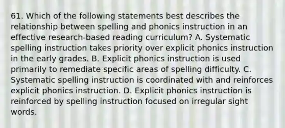 61. Which of the following statements best describes the relationship between spelling and phonics instruction in an effective research-based reading curriculum? A. Systematic spelling instruction takes priority over explicit phonics instruction in the early grades. B. Explicit phonics instruction is used primarily to remediate specific areas of spelling difficulty. C. Systematic spelling instruction is coordinated with and reinforces explicit phonics instruction. D. Explicit phonics instruction is reinforced by spelling instruction focused on irregular sight words.