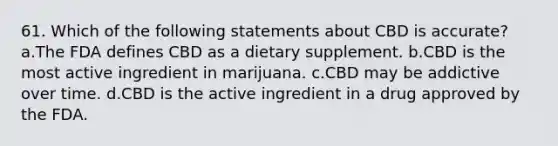 61. Which of the following statements about CBD is accurate? a.The FDA defines CBD as a dietary supplement. b.CBD is the most active ingredient in marijuana. c.CBD may be addictive over time. d.CBD is the active ingredient in a drug approved by the FDA.