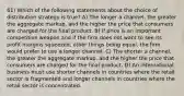 61) Which of the following statements about the choice of distribution strategy is true? A) The longer a channel, the greater the aggregate markup, and the higher the price that consumers are charged for the final product. B) If price is an important competitive weapon and if the firm does not want to see its profit margins squeezed, other things being equal, the firm would prefer to use a longer channel. C) The shorter a channel, the greater the aggregate markup, and the higher the price that consumers are charged for the final product. D) An international business must use shorter channels in countries where the retail sector is fragmented and longer channels in countries where the retail sector is concentrated.