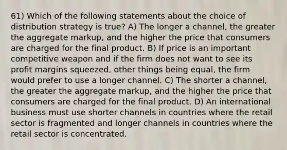 61) Which of the following statements about the choice of distribution strategy is true? A) The longer a channel, the greater the aggregate markup, and the higher the price that consumers are charged for the final product. B) If price is an important competitive weapon and if the firm does not want to see its profit margins squeezed, other things being equal, the firm would prefer to use a longer channel. C) The shorter a channel, the greater the aggregate markup, and the higher the price that consumers are charged for the final product. D) An international business must use shorter channels in countries where the retail sector is fragmented and longer channels in countries where the retail sector is concentrated.