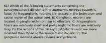 61) Which of the following statements concerning the parasympathetic division of the autonomic nervous system is false? A) Preganglionic neurons are located in the brain stem and sacral region of the spinal cord. B) Ganglionic neurons are located in ganglia within or near to effectors. C) Preganglionic fibers are relatively short and postganglionic fibers are relatively long. D) The actions of the parasympathetic division are more localized than those of the sympathetic division. E) The ganglionic neurons always release acetylcholine.