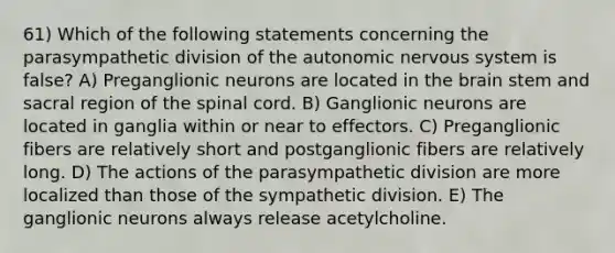 61) Which of the following statements concerning the parasympathetic division of <a href='https://www.questionai.com/knowledge/kMqcwgxBsH-the-autonomic-nervous-system' class='anchor-knowledge'>the autonomic nervous system</a> is false? A) Preganglionic neurons are located in <a href='https://www.questionai.com/knowledge/kLMtJeqKp6-the-brain' class='anchor-knowledge'>the brain</a> stem and sacral region of <a href='https://www.questionai.com/knowledge/kkAfzcJHuZ-the-spinal-cord' class='anchor-knowledge'>the spinal cord</a>. B) Ganglionic neurons are located in ganglia within or near to effectors. C) Preganglionic fibers are relatively short and postganglionic fibers are relatively long. D) The actions of the parasympathetic division are more localized than those of the sympathetic division. E) The ganglionic neurons always release acetylcholine.