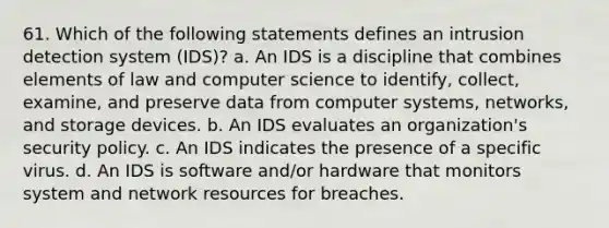 61. Which of the following statements defines an intrusion detection system (IDS)? a. An IDS is a discipline that combines elements of law and computer science to identify, collect, examine, and preserve data from computer systems, networks, and storage devices. b. An IDS evaluates an organization's security policy. c. An IDS indicates the presence of a specific virus. d. An IDS is software and/or hardware that monitors system and network resources for breaches.