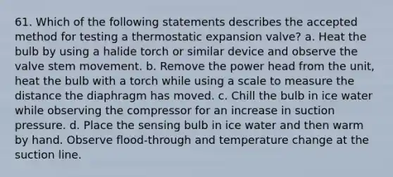 61. Which of the following statements describes the accepted method for testing a thermostatic expansion valve? a. Heat the bulb by using a halide torch or similar device and observe the valve stem movement. b. Remove the power head from the unit, heat the bulb with a torch while using a scale to measure the distance the diaphragm has moved. c. Chill the bulb in ice water while observing the compressor for an increase in suction pressure. d. Place the sensing bulb in ice water and then warm by hand. Observe flood-through and temperature change at the suction line.