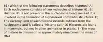 61) Which of the following statements describes histones? A) Each nucleosome consists of two molecules of histone H1. B) Histone H1 is not present in the nucleosome bead; instead it is involved in the formation of higher-level chromatin structures. C) The carboxyl end of each histone extends outward from the nucleosome and is called a "histone tail." D) Histones are found in mammals, but not in other animals or in plants. E) The mass of histone in chromatin is approximately nine times the mass of DNA.